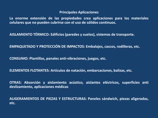 Principales Aplicaciones
La enorme extensión de las propiedades crea aplicaciones para los materiales
celulares que no pueden cubrirse con el uso de sólidos continuos.
AISLAMIENTO TÉRMICO: Edificios (paredes y suelos), sistemas de transporte.
EMPAQUETADO Y PROTECCIÓN DE IMPACTOS: Embalajes, cascos, rodilleras, etc.
CONSUMO: Plantillas, panales anti-vibraciones, juegos, etc.
ELEMENTOS FLOTANTES: Artículos de natación, embarcaciones, balizas, etc.
OTRAS: Absorción y aislamiento acústico, aislantes eléctricos, superficies anti
deslizamiento, aplicaciones médicas
ALIGERAMIENTOS DE PIEZAS Y ESTRUCTURAS: Paneles sándwich, piezas aligeradas,
etc.
 