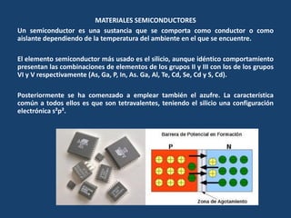MATERIALES SEMICONDUCTORES
Un semiconductor es una sustancia que se comporta como conductor o como
aislante dependiendo de la temperatura del ambiente en el que se encuentre.
El elemento semiconductor más usado es el silicio, aunque idéntico comportamiento
presentan las combinaciones de elementos de los grupos II y III con los de los grupos
VI y V respectivamente (As, Ga, P, In, As. Ga, Al, Te, Cd, Se, Cd y S, Cd).
Posteriormente se ha comenzado a emplear también el azufre. La característica
común a todos ellos es que son tetravalentes, teniendo el silicio una configuración
electrónica s²p².
 