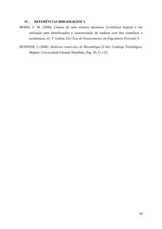 10
IV. REFERÊNCIAS BIBLIOGRÁFICA
BESSA, F. M. (2009). Criacao de uma xiloteca electonica (e-xiloteca) tropical e sua
utilização para identificaçãoo e caracterização de madeira com fins cientificos e
económicos. (U. T. Lisboa, Ed.) Tese de Doutoramento em Engenharia Florestal, 9.
BUNSTER, J. (2006). Madeiras comerciais de Mocambique (2 ed.). Catálogo Tecnológico.
Maputo: Universidade Eduardo Mondlane, Pag. 20, 21 e 22.
 
