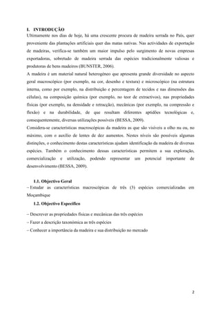 2
I. INTRODUÇÃO
Ultimamente nos dias de hoje, há uma crescente procura de madeira serrada no País, quer
proveniente das plantações artificiais quer das matas nativas. Nas actividades de exportação
de madeiras, verifica-se também um maior impulso pelo surgimento de novas empresas
exportadoras, sobretudo de madeira serrada das espécies tradicionalmente valiosas e
produtoras de bens madeiros (BUNSTER, 2006).
A madeira é um material natural heterogéneo que apresenta grande diversidade no aspecto
geral macroscópico (por exemplo, na cor, desenho e textura) e microscópico (na estrutura
interna, como por exemplo, na distribuição e percentagem de tecidos e nas dimensões das
células), na composição química (por exemplo, no teor de extractivos), nas propriedades
físicas (por exemplo, na densidade e retracção), mecânicas (por exemplo, na compressão e
flexão) e na durabilidade, de que resultam diferentes aptidões tecnológicas e,
consequentemente, diversas utilizações possíveis (BESSA, 2009).
Considera-se características macroscópicas da madeira as que são visíveis a olho nu ou, no
máximo, com o auxílio de lentes de dez aumentos. Nestes níveis são possíveis algumas
distinções, o conhecimento destas características ajudam identificação da madeira de diversas
espécies. Também o conhecimento dessas características permitem a sua exploração,
comercialização e utilização, podendo representar um potencial importante de
desenvolvimento (BESSA, 2009).
1.1. Objectivo Geral
 Estudar as características macroscópicas de três (3) espécies comercializadas em
Moçambique
1.2. Objectivo Especifico
 Descrever as propriedades físicas e mecânicas das três espécies
 Fazer a descrição taxonómica as três espécies
 Conhecer a importância da madeira e sua distribuição no mercado
 