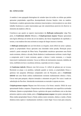 8
III. CONCLUSÃO
A madeira é uma agregação heterogénea de variados tipos de tecidos ou células que podem
apresentar propriedades específicas desempenhando diversas funções vitais na madeira.
Geralmente a madeira apresenta duas estruturas (macroscópica e microscópica) no caso deste
trabalho focalizou-se a parte macroscópica que são características possíveis de observar os
elementos da madeira a olho nu.
Concluiu-se que quanto ao aspecto macroscópico da Dalbergia melanoxylon vulgo Pau-
preto, A Combretum imberbe (Monzo), e Colophospermum mopane Mopane apresentam
uma ligeira diferença em termos da cor da madeira, das faixas longitudinais do espinhado, e
textura, a sua madeira têm uma resistente ao ataque de fungos insectos e termites.
A Dalbergia melanoxylon tem um Grã direito ou irregular, muito difícil de serrar e aplanar,
quanto as propriedades físicas apresenta uma densidade muito pesada, Retracção pouco
retráctil e ponto saturação de fibras baixa. Propriedades mecânicas apresentam uma flexão
muito resistente, elástica e elevada, flexão dinâmica é medianamente resiliente e muito frágil,
a compressão axial é muito resistente, quanto a dureza é muito resistente, e a tracção
transversal é mediamente resistente. Usa-se no fabrico de instrumentos musicais, trabalhos de
torno, mobiliário de luxo e esculturas artísticas, exportada em toros e réguas.
A Combretum imberbe (Monzo), tem Grã revessa. E é difícil de aplainar por ser revessa.
Resistente ao prego e ao parafuso, rachando quando se insiste, as propriedades físicas e
químicas tem pequenas diferenças comparando com do Pau-preto, pois a Combretum
imberbe tem uma flexão estática medianamente resistente medianamente elástica e baixa.
Usa-se mais para parquete, objectos torneados e artesanato em geral. Por vezes é usada em
substituição do Pau-ferro. Introduzida recentemente no mercado é exposta em toros.
Colophospermum mopane Mopane tem Grã revessa a Cor borne: amarelo. Difícil de secar
apresentando fendas e empenos. Proporciona um bom acabamento com superfícies acetinadas
brilhantes. Quanto as propriedades físicas e químicas são quase semelhantes com as das duas
primeiras espécies acima citadas, pois a Colophospermum mopane tem ponto saturação das
fibras média (propriedade física) e flexão estática muito resistente, elástica e media a flexão
dinâmica desta espécie é medianamente resiliente e muito frágil. Usa-se mais para estacaria,
 