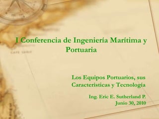 I Conferencia de Ingeniería Marítima y
               Portuaria


                Los Equipos Portuarios, sus
                Características y Tecnología
                      Ing. Eric E. Sutherland P.
                                  Junio 30, 2010
 