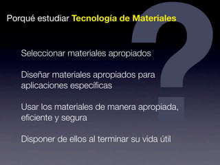Porqué estudiar Tecnología de Seleccionar materiales apropiados 
Diseñar materiales apropiados ? Materiales 
para 
aplicaciones específicas 
Usar los materiales de manera apropiada, 
eficiente y segura 
Disponer de ellos al terminar su vida útil 
 