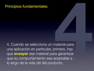 Principios fundamentales4 4. Cuando se selecciona un material para 
una aplicación en particular, primero, hay 
que ensayar ese material para garantizar 
que su comportamiento sea aceptable a 
lo largo de la vida útil del producto. 
 