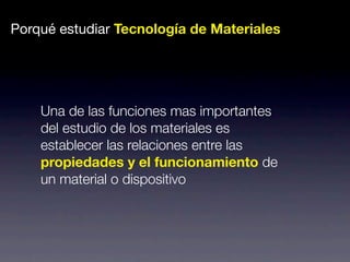 Porqué estudiar Tecnología de Materiales 
Una de las funciones mas importantes 
del estudio de los materiales es 
establecer las relaciones entre las 
propiedades y el funcionamiento de 
un material o dispositivo 
 