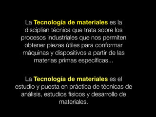 La Tecnología de materiales es la 
disciplian técnica que trata sobre los 
procesos industriales que nos permiten 
obtener piezas útiles para conformar 
máquinas y dispositivos a partir de las 
materias primas específicas... 
La Tecnología de materiales es el 
estudio y puesta en práctica de técnicas de 
análisis, estudios físicos y desarrollo de 
materiales. 
 
