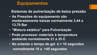 Sistemas de pulverização de baixa pressão
• As Pressões do equipamento são
moderadamente baixas normalmente 3,44 a
13,79 Bar
• "Mistura estática" para Pulverização
• Pode processar materiais à temperatura
ambiente normalmente 21 a 35 C
• No entanto o tempo de gel é > 10 segundos
normalmente 10 a +45 segundos
Equipamentos
 