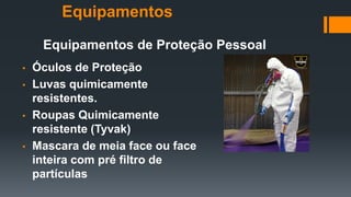 Equipamentos de Proteção Pessoal
• Óculos de Proteção
• Luvas quimicamente
resistentes.
• Roupas Quimicamente
resistente (Tyvak)
• Mascara de meia face ou face
inteira com pré filtro de
partículas
Equipamentos
 