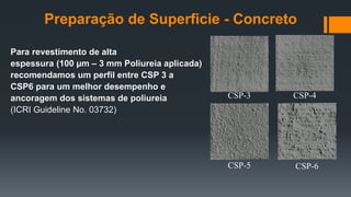 Para revestimento de alta
espessura (100 µm – 3 mm Poliureia aplicada)
recomendamos um perfil entre CSP 3 a
CSP6 para um melhor desempenho e
ancoragem dos sistemas de poliureia
(ICRI Guideline No. 03732)
CSP-3 CSP-4
CSP-5 CSP-6
Preparação de Superficie - Concreto
 
