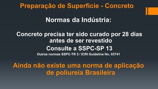 Normas da Indústria:
Concreto precisa ter sido curado por 28 dias
antes de ser revestido
Consulte a SSPC-SP 13
Outras normas SSPC-TR 5 / ICRI Guideline No. 03741
Ainda não existe uma norma de aplicação
de poliureia Brasileira
Preparação de Superficie - Concreto
 