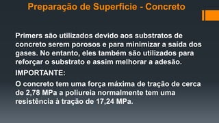 Primers são utilizados devido aos substratos de
concreto serem porosos e para minimizar a saída dos
gases. No entanto, eles também são utilizados para
reforçar o substrato e assim melhorar a adesão.
IMPORTANTE:
O concreto tem uma força máxima de tração de cerca
de 2,78 MPa a poliureia normalmente tem uma
resistência à tração de 17,24 MPa.
Preparação de Superficie - Concreto
 