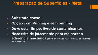 • Substrato coeso
• Opção com Priming e sem priming
• Deve estar limpo, livre de contaminantes
• Necessita de jateamento para melhorar a
aderência mecânica (SSPC-SP 5 / NACE No. 1 / ISO 3 ou SP 10 / NACE
No. 2 / ISO 2 ½)
Preparação de Superficies - Metal
 