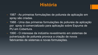 História
• 1987 - As primeiras formulações de poliureia de aplicação em
spray são criadas.
• 1988 - Uma das primeiras formulações de poliureia de aplicação
por spray é comercializado para aplicação sobre Espuma de
PU em Cobertura.
• 1990 - O interesse da indústria revestimento em sistemas de
pulverização de poliureia provoca a criação de novos
fabricantes de sistemas e novas formulações.
 