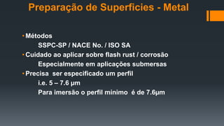 • Métodos
SSPC-SP / NACE No. / ISO SA
• Cuidado ao aplicar sobre flash rust / corrosão
Especialmente em aplicações submersas
• Precisa ser especificado um perfil
i.e. 5 – 7.6 µm
Para imersão o perfil mínimo é de 7.6µm
Preparação de Superficies - Metal
 