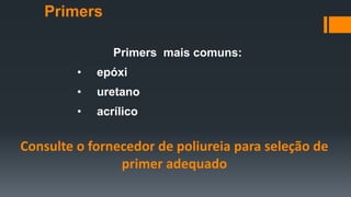 Primers mais comuns:
• epóxi
• uretano
• acrílico
Consulte o fornecedor de poliureia para seleção de
primer adequado
Primers
 