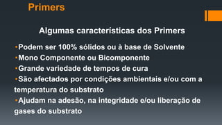 Algumas características dos Primers
•Podem ser 100% sólidos ou à base de Solvente
•Mono Componente ou Bicomponente
•Grande variedade de tempos de cura
•São afectados por condições ambientais e/ou com a
temperatura do substrato
•Ajudam na adesão, na integridade e/ou liberação de
gases do substrato
Primers
 
