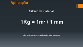 Cálculo de material
Não se levou em consideração fator de perda
1Kg = 1m² / 1 mm
Aplicação
 