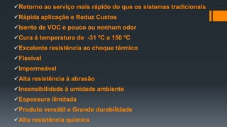 Retorno ao serviço mais rápido do que os sistemas tradicionais
Rápida aplicação e Reduz Custos
Isento de VOC e pouco ou nenhum odor
Cura á temperatura de -31 ºC a 150 ºC
Excelente resistência ao choque térmico
Flexível
Impermeável
Alta resistência á abrasão
Insensibilidade à umidade ambiente
Espessura ilimitada
Produto versátil e Grande durabilidade
Alta resistência química
 