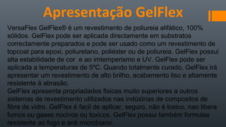 VersaFlex GelFlex® é um revestimento de poliureia alifático, 100%
sólidos. GelFlex pode ser aplicada directamente em substratos
correctamente preparados e pode ser usado como um revestimento de
topcoat para epoxi, poliuretano, poliéster ou de poliureia. GelFlex possui
alta estabilidade de cor e ao imtemperismo e UV. GelFlex pode ser
aplicada a temperaturas de 5ºC. Quando totalmente curado, GelFlex irá
apresentar um revestimento de alto brilho, acabamento liso e altamente
resistente à abrasão.
GelFlex apresenta propriadades fisicas muito superiores a outros
sistemas de revestimento utilizados nas indústrias de compositos de
fibra de vidro. GelFlex é facil de aplicar, seguro, não é toxico, nao libera
fumos ou gases nocivos ou toxicos. GelFlex possui também formulas
resistente ao fogo e anti microbiano.
Apresentação GelFlex
 