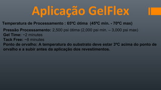 Aplicação GelFlex
Temperatura de Processamento : 65ºC ótima (45ºC min. - 70ºC max)
Pressão Processamento: 2,500 psi ótima (2,000 psi min. – 3,000 psi max)
Gel Time: ~2 minutes
Tack Free: ~8 minutes
Ponto de orvalho: A temperatura do substrato deve estar 3ºC acima do ponto de
orvalho e a subir antes da aplicação dos revestimentos.
 