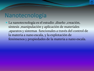 Nanotecnología
 La nanotecnología es el estudio ,diseño ,creación,
 síntesis ,manipulación y aplicación de materiales
 ,aparatos y sistemas funcionales a través del control de
 la materia a nano escala, y la explotación de
 fenómenos y propiedades de la materia a nano escala.
 