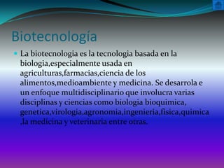 Biotecnología
 La biotecnologia es la tecnologia basada en la
 biologia,especialmente usada en
 agriculturas,farmacias,ciencia de los
 alimentos,medioambiente y medicina. Se desarrola e
 un enfoque multidisciplinario que involucra varias
 disciplinas y ciencias como biologia bioquimica,
 genetica,virologia,agronomia,ingenieria,fisica,quimica
 ,la medicina y veterinaria entre otras.
 