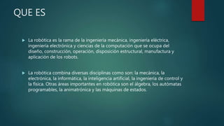 QUE ES
 La robótica es la rama de la ingeniería mecánica, ingeniería eléctrica,
ingeniería electrónica y ciencias de la computación que se ocupa del
diseño, construcción, operación, disposición estructural, manufactura y
aplicación de los robots.
 La robótica combina diversas disciplinas como son: la mecánica, la
electrónica, la informática, la inteligencia artificial, la ingeniería de control y
la física. Otras áreas importantes en robótica son el álgebra, los autómatas
programables, la animatrónica y las máquinas de estados.
 