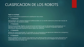 CLASIFICACION DE LOS ROBOTS
Según su cronología
La que a continuación se presenta es la clasificación más común:
 1.ª Generación.
Manipuladores. Son sistemas mecánicos multifuncionales con un sencillo sistema de control, bien manual, de
secuencia fija o de secuencia variable.
 2.ª Generación.
Robots de aprendizaje. Repiten una secuencia de movimientos que ha sido ejecutada previamente por un
operador humano. El modo de hacerlo es a través de un dispositivo mecánico. El operador realiza los
movimientos requeridos mientras el robot le sigue y los memoriza.
 3.ª Generación.
Robots con control sensorizado. El controlador es una computadora que ejecuta las órdenes de un programa y
las envía al manipulador para que realice los movimientos necesarios.
 4.ª Generación.
Robots inteligentes. Son similares a los anteriores, pero además poseen sensores que envían información a la
computadora de control sobre el estado del proceso. Esto permite una toma inteligente de decisiones y el
control del proceso en tiempo real.
 