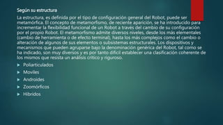 Según su estructura
La estructura, es definida por el tipo de configuración general del Robot, puede ser
metamórfica. El concepto de metamorfismo, de reciente aparición, se ha introducido para
incrementar la flexibilidad funcional de un Robot a través del cambio de su configuración
por el propio Robot. El metamorfismo admite diversos niveles, desde los más elementales
(cambio de herramienta o de efecto terminal), hasta los más complejos como el cambio o
alteración de algunos de sus elementos o subsistemas estructurales. Los dispositivos y
mecanismos que pueden agruparse bajo la denominación genérica del Robot, tal como se
ha indicado, son muy diversos y es por tanto difícil establecer una clasificación coherente de
los mismos que resista un análisis crítico y riguroso.
 Poliarticulados
 Moviles
 Androides
 Zoomórficos
 Hibridos
 