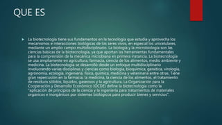 QUE ES
 La biotecnología tiene sus fundamentos en la tecnología que estudia y aprovecha los
mecanismos e interacciones biológicas de los seres vivos, en especial los unicelulares,
mediante un amplio campo multidisciplinario. La biología y la microbiología son las
ciencias básicas de la biotecnología, ya que aportan las herramientas fundamentales
para la comprensión de la mecánica microbiana en primera instancia. La biotecnología
se usa ampliamente en agricultura, farmacia, ciencia de los alimentos, medio ambiente y
medicina. La biotecnología se desarrolló desde un enfoque multidisciplinario
involucrando varias disciplinas y ciencias como biología, bioquímica, genética, virología,
agronomía, ecología, ingeniería, física, química, medicina y veterinaria entre otras. Tiene
gran repercusión en la farmacia, la medicina, la ciencia de los alimentos, el tratamiento
de residuos sólidos, líquidos, gaseosos y la agricultura. La Organización para la
Cooperación y Desarrollo Económico (OCDE) define la biotecnología como la
"aplicación de principios de la ciencia y la ingeniería para tratamientos de materiales
orgánicos e inorgánicos por sistemas biológicos para producir bienes y servicios".
 