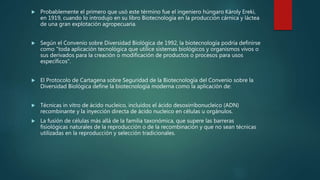  Probablemente el primero que usó este término fue el ingeniero húngaro Károly Ereki,
en 1919, cuando lo introdujo en su libro Biotecnología en la producción cárnica y láctea
de una gran explotación agropecuaria.
 Según el Convenio sobre Diversidad Biológica de 1992, la biotecnología podría definirse
como "toda aplicación tecnológica que utilice sistemas biológicos y organismos vivos o
sus derivados para la creación o modificación de productos o procesos para usos
específicos".
 El Protocolo de Cartagena sobre Seguridad de la Biotecnología del Convenio sobre la
Diversidad Biológica define la biotecnología moderna como la aplicación de:
 Técnicas in vitro de ácido nucleico, incluidos el ácido desoxirribonucleico (ADN)
recombinante y la inyección directa de ácido nucleico en células u orgánulos.
 La fusión de células más allá de la familia taxonómica, que supere las barreras
fisiológicas naturales de la reproducción o de la recombinación y que no sean técnicas
utilizadas en la reproducción y selección tradicionales.
 