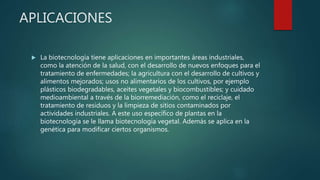 APLICACIONES
 La biotecnología tiene aplicaciones en importantes áreas industriales,
como la atención de la salud, con el desarrollo de nuevos enfoques para el
tratamiento de enfermedades; la agricultura con el desarrollo de cultivos y
alimentos mejorados; usos no alimentarios de los cultivos, por ejemplo
plásticos biodegradables, aceites vegetales y biocombustibles; y cuidado
medioambiental a través de la biorremediación, como el reciclaje, el
tratamiento de residuos y la limpieza de sitios contaminados por
actividades industriales. A este uso específico de plantas en la
biotecnología se le llama biotecnología vegetal. Además se aplica en la
genética para modificar ciertos organismos.
 