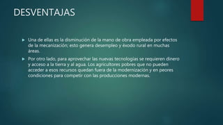 DESVENTAJAS
 Una de ellas es la disminución de la mano de obra empleada por efectos
de la mecanización; esto genera desempleo y éxodo rural en muchas
áreas.
 Por otro lado, para aprovechar las nuevas tecnologías se requieren dinero
y acceso a la tierra y al agua. Los agricultores pobres que no pueden
acceder a esos recursos quedan fuera de la modernización y en peores
condiciones para competir con las producciones modernas.
 