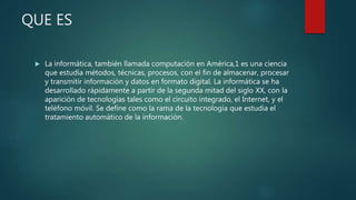 QUE ES
 La informática, también llamada computación en América,1 es una ciencia
que estudia métodos, técnicas, procesos, con el fin de almacenar, procesar
y transmitir información y datos en formato digital. La informática se ha
desarrollado rápidamente a partir de la segunda mitad del siglo XX, con la
aparición de tecnologías tales como el circuito integrado, el Internet, y el
teléfono móvil. Se define como la rama de la tecnología que estudia el
tratamiento automático de la información.
 