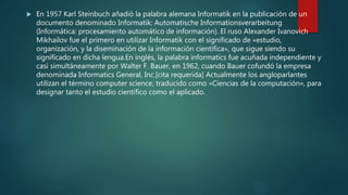 En 1957 Karl Steinbuch añadió la palabra alemana Informatik en la publicación de un
documento denominado Informatik: Automatische Informationsverarbeitung
(Informática: procesamiento automático de información). El ruso Alexander Ivanovich
Mikhailov fue el primero en utilizar Informatik con el significado de «estudio,
organización, y la diseminación de la información científica», que sigue siendo su
significado en dicha lengua.En inglés, la palabra informatics fue acuñada independiente y
casi simultáneamente por Walter F. Bauer, en 1962, cuando Bauer cofundó la empresa
denominada Informatics General, Inc.[cita requerida] Actualmente los angloparlantes
utilizan el término computer science, traducido como «Ciencias de la computación», para
designar tanto el estudio científico como el aplicado.
 