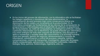 ORIGEN
 En los inicios del proceso de información, con la informática sólo se facilitaban
los trabajos repetitivos y monótonos del área administrativa. La
automatización de esos procesos trajo como consecuencia directa una
disminución de los costes y un incremento en la productividad. En la
informática convergen los fundamentos de las ciencias de la computación, la
programación y metodologías para el desarrollo de software, la arquitectura
de computadores, las redes de computadores, la inteligencia artificial y ciertas
cuestiones relacionadas con la electrónica. Se puede entender por informática
a la unión sinérgica de todo este conjunto de disciplinas. Esta disciplina se
aplica a numerosas y variadas áreas del conocimiento o la actividad humana,
como por ejemplo: gestión de negocios, almacenamiento y consulta de
información, monitorización y control de procesos, industria, robótica,
comunicaciones, control de transportes, investigación, desarrollo de juegos,
diseño computarizado, aplicaciones / herramientas multimedia, medicina,
biología, física, química, meteorología, ingeniería, arte, etc.
 