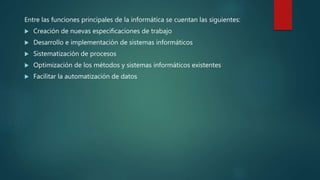 Entre las funciones principales de la informática se cuentan las siguientes:
 Creación de nuevas especificaciones de trabajo
 Desarrollo e implementación de sistemas informáticos
 Sistematización de procesos
 Optimización de los métodos y sistemas informáticos existentes
 Facilitar la automatización de datos
 