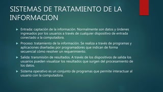 SISTEMAS DE TRATAMIENTO DE LA
INFORMACION
 Entrada: captación de la información. Normalmente son datos y órdenes
ingresados por los usuarios a través de cualquier dispositivo de entrada
conectado a la computadora.
 Proceso: tratamiento de la información. Se realiza a través de programas y
aplicaciones diseñadas por programadores que indican de forma
secuencial cómo resolver un requerimiento.
 Salida: transmisión de resultados. A través de los dispositivos de salida los
usuarios pueden visualizar los resultados que surgen del procesamiento de
los datos.
 Sistema operativo es un conjunto de programas que permite interactuar al
usuario con la computadora.
 