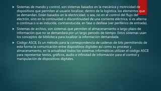  Sistemas de mando y control, son sistemas basados en la mecánica y motricidad de
dispositivos que permiten al usuario localizar, dentro de la logística, los elementos que
se demandan. Están basados en la electricidad, o sea, no en el control del flujo del
electrón, sino en la continuidad o discontinuidad de una corriente eléctrica, si es alterna
o continua o si es inducida, contrainducida, en fase o desfase (ver periférico de entrada).
 Sistemas de archivo, son sistemas que permiten el almacenamiento a largo plazo de
información que no se demandará por un largo periodo de tiempo. Estos sistemas usan
los conceptos de biblioteca para localizar la información demandada.
 Código ASCII, Es un método para la correspondencia de cadenas de bits permitiendo de
esta forma la comunicación entre dispositivos digitales así como su proceso y
almacenamiento, en la actualidad todos los sistemas informáticos utilizan el código ASCII
para representar textos, gráficos, audio e infinidad de información para el control y
manipulación de dispositivos digitales.
 