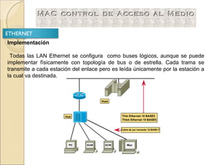 Implementación  Todas las LAN Ethernet se configura  como buses lógicos, aunque se puede implementar físicamente con topología de bus o de estrella. Cada trama se transmite a cada estación del enlace pero es leída únicamente por la estación a la cual va destinada.  