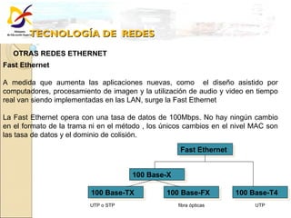 TECNOLOGÍA DE  REDES OTRAS REDES ETHERNET Fast Ethernet  A medida que aumenta las aplicaciones nuevas, como  el diseño asistido por computadores, procesamiento de imagen y la utilización de audio y video en tiempo real van siendo implementadas en las LAN, surge la Fast Ethernet  La Fast Ethernet opera con una tasa de datos de 100Mbps. No hay ningún cambio en el formato de la trama ni en el método , los únicos cambios en el nivel MAC son las tasa de datos y el dominio de colisión. Fast Ethernet 100 Base-X 100 Base-TX 100 Base-FX 100 Base-T4 UTP o STP fibra ópticas UTP  