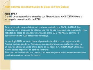 IEEE 802.8 Comité de asesoramiento en redes con fibras ópticas. ANSI X3T9.5 tiene a su cargo la normalización de FDDI. Es un protocolo para red de Área Local estandarizado por ANSI y la ITU-T. Fue  Diseñado con el propósito de obtener una red de alta velocidad, alta capacidad y  gran fiabilidad. Es capaz de transferir información entre 50 a 100 Mbps y permite  la conexión de hasta 1000 estaciones de trabajo. La topología FDDI es, tanto desde el punto de vista físico como lógico un anillo,  Aunque también puede ser físicamente una configuración en estrella, sin embargo En lugar de utilizar un único anillo, como en las redes T.R. de IBM, FDDI utiliza dos  Anillos duales dispuestos en sentido contrario. El Acceso está delimitado por tiempo. Una estación puede enviar tantas tramas como  pueda dentro de su ranura de tiempo. FDDI (Interfaz para Distribución de Datos en Fibra Óptica) 