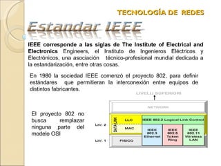 TECNOLOGÍA DE  REDES  En 1980 la sociedad IEEE comenzó el proyecto 802, para definir estándares  que permitieran la interconexión entre equipos de distintos fabricantes.  IEEE corresponde a las siglas de The Institute of Electrical and Electronics  Engineers, el Instituto de Ingenieros Eléctricos y Electrónicos, una asociación  técnico-profesional mundial dedicada a la estandarización, entre otras cosas. El proyecto 802 no busca remplazar ninguna parte del modelo OSI 