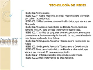 TECNOLOGÍA DE  REDES  IEEE 802.13 (no usado)  IEEE 802.14 Cable modems, es decir modems para televisión por cable. (abandonado) IEEE 802.15 Red de área personal inalámbrica, que viene a ser Bluetooth IEEE 802.16 Acceso inalámbrico de Banda Ancha, también llamada WiMAX, para acceso inalámbrico desde casa. IEEE 802.17 Anillos de paquetes con recuperación, se supone que esto es aplicable a cualquier tamaño de red, y está bastante orientado a anillos de fibra óptica. IEEE 802.18 Grupo de Asesoría Técnica sobre Normativas de Radio IEEE 802.19 Grupo de Asesoría Técnica sobre Coexistencia. IEEE 802.20 Acceso inalámbrico de Banda ancha móvil, que viene a ser como el 16 pero en movimiento. IEEE 802.21 Interoperabilidad independiente del medio IEEE 802.22 Red inalámbrica de área regional. 