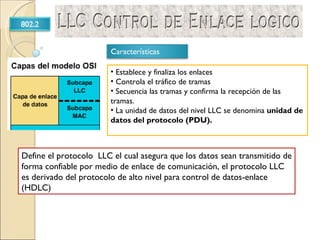 Define el protocolo  LLC el cual asegura que los datos sean transmitido de forma confiable por medio de enlace de comunicación, el protocolo LLC es derivado del protocolo de alto nivel para control de datos-enlace  (HDLC) Establece y finaliza los enlaces Controla el tráfico de tramas Secuencia las tramas y confirma la recepción de las tramas.  La unidad de datos del nivel LLC se denomina  unidad de datos del protocolo (PDU). 