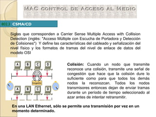 Siglas que corresponden a Carrier Sense Multiple Access with Collision Detection (inglés: "Acceso Múltiple con Escucha de Portadora y Detección de Colisiones")  Y define las características del cableado y señalización del nivel físico y los formatos de tramas del nivel de enlace de datos del modelo OSI 802.3  CSMA/CD   Colisión:   Cuando un nodo que transmite reconoce una colisión, transmite una señal de congestión que hace que la colisión dure lo suficiente como para que todos los demás nodos la reconozcan. Todos los nodos transmisores entonces dejan de enviar tramas durante un período de tiempo seleccionado al azar antes de intentar retransmitir.   En una LAN Ethernet, sólo se permite una transmisión por vez en un momento determinado.   
