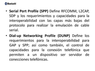 Serial Port Profile (SPP) Define RFCOMM, L2CAP, SDP y los requerimientos y capacidades para la interoperabilidad con las capas más bajas del protocolo para realizar la emulación de cable serial. Dial-up NetworkingProfile (DUNP) Define los requerimientos para la interoperabilidad para GAP y SPP; así como también, el control de capacidades para la conexión telefónica que permiten a un dispositivo ser servidor de conecciones telefónicas. 
