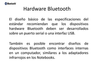 Hardware Bluetooth    El diseño básico de las especificaciones del estándar recomiendan que los dispositivos hardware Bluetooth deben ser desarrollados sobre un puerto serial o una interfaz USB.También es posible encontrar diseños de dispositivos Bluetooth como interfaces internas en un computador, similares a los adaptadores infrarrojos en los Notebooks.