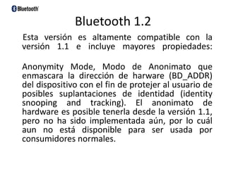 Bluetooth 1.2 Esta versión es altamente compatible con la versión 1.1 e incluye mayores propiedades: AnonymityMode, Modo de Anonimato que enmascara la dirección de harware (BD_ADDR) del dispositivo con el fin de protejer al usuario de posibles suplantaciones de identidad (identitysnooping and tracking). El anonimato de hardware es posible tenerla desde la versión 1.1, pero no ha sido implementada aún, por lo cuál aun no está disponible para ser usada por consumidores normales. 