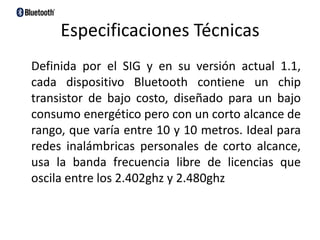 Especificaciones Técnicas    Definida por el SIG y en su versión actual 1.1, cada dispositivo Bluetooth contiene un chip transistor de bajo costo, diseñado para un bajo consumo energético pero con un corto alcance de rango, que varía entre 10 y 10 metros. Ideal para redes inalámbricas personales de corto alcance, usa la banda frecuencia libre de licencias que oscila entre los 2.402ghz y 2.480ghz